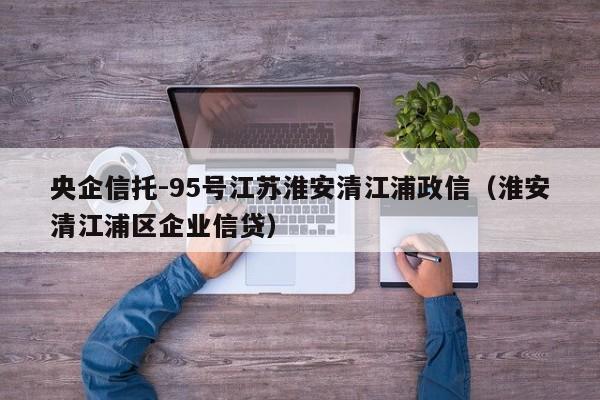 央企信托-95号江苏淮安清江浦政信（淮安清江浦区企业信贷）