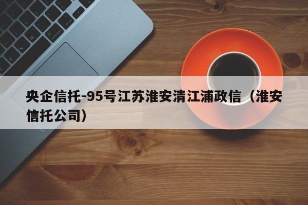 央企信托-95号江苏淮安清江浦政信（淮安信托公司）