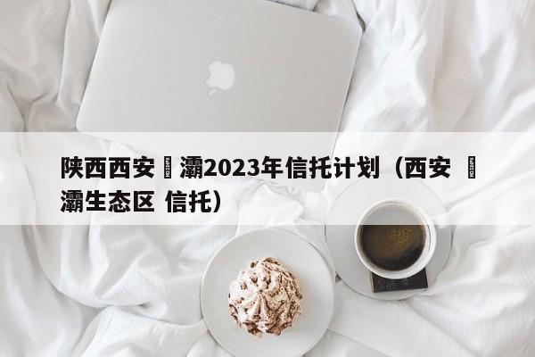 陕西西安浐灞2023年信托计划（西安 浐灞生态区 信托）