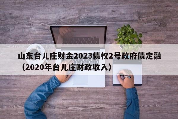 山东台儿庄财金2023债权2号政府债定融（2020年台儿庄财政收入）