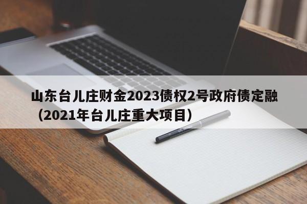 山东台儿庄财金2023债权2号政府债定融（2021年台儿庄重大项目）
