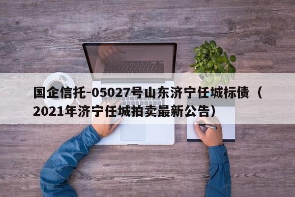 国企信托-05027号山东济宁任城标债（2021年济宁任城拍卖最新公告）