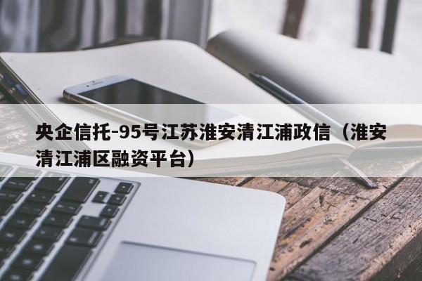 央企信托-95号江苏淮安清江浦政信（淮安清江浦区融资平台）