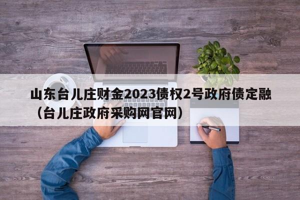 山东台儿庄财金2023债权2号政府债定融（台儿庄政府采购网官网）