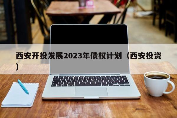 西安开投发展2023年债权计划（西安投资）