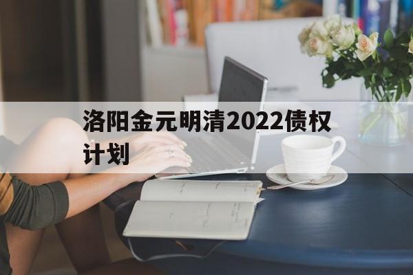 洛阳金元明清2022债权计划(洛阳金元明清2022债权计划协议书)