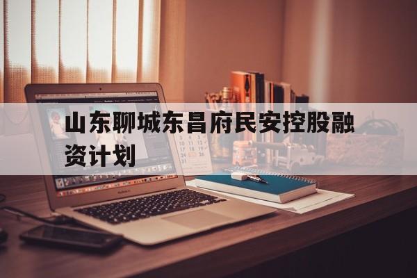山东聊城东昌府民安控股融资计划(聊城东昌府区仙庄安置房)