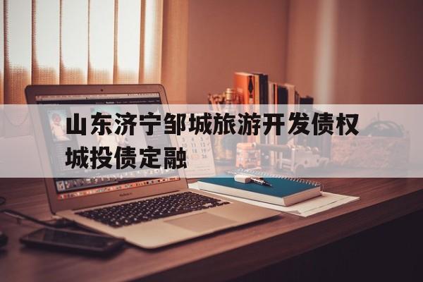 山东济宁邹城旅游开发债权城投债定融(邹城市和济宁市的关系)