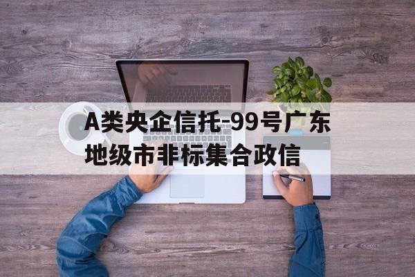 A类央企信托-99号广东地级市非标集合政信(十大待遇最好央企)