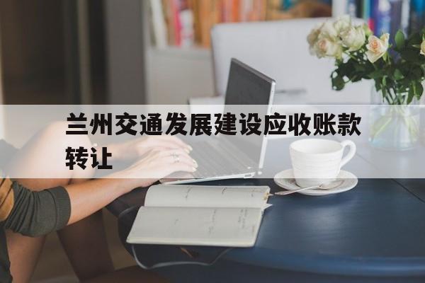 兰州交通发展建设应收账款转让(兰州交通发展建设集团有限公司官网)