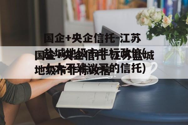 国企+央企信托-江苏盐城地级市非标政信(十大不建议买的信托)