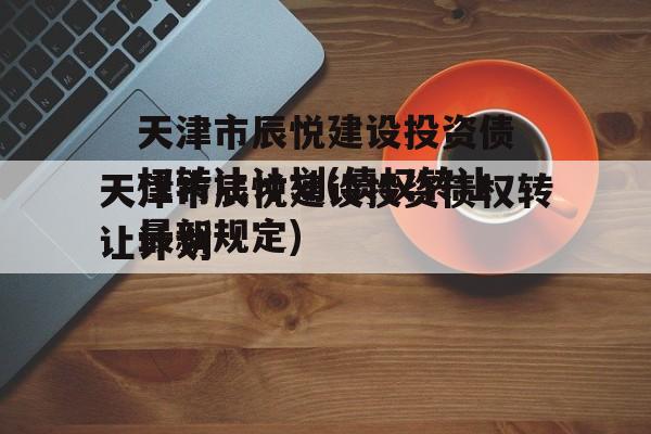 天津市辰悦建设投资债权转让计划(债权转让最新规定)