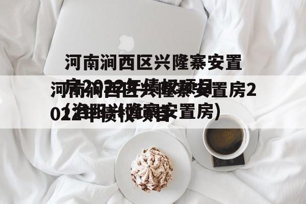 河南涧西区兴隆寨安置房2022年债权项目(洛阳兴隆寨安置房)