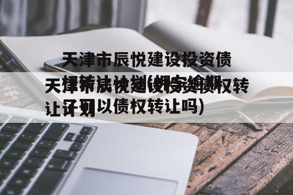 天津市辰悦建设投资债权转让计划(押车逾期了可以债权转让吗)