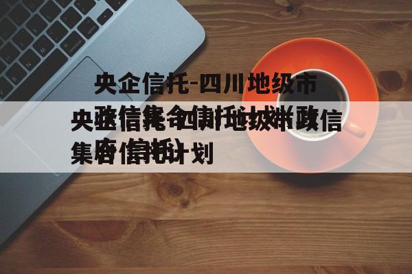 央企信托-四川地级市政信集合信托计划(政府 信托)