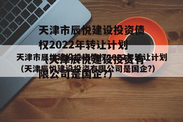 天津市辰悦建设投资债权2022年转让计划（天津辰悦建设投资有限公司是国企?）