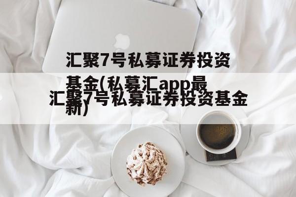 汇聚7号私募证券投资基金(私募汇app最新)