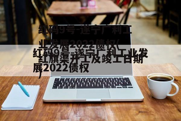 红码9号-遂宁广利工业发展2022债权(红旗渠开工及竣工日期)