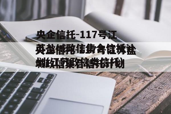央企信托-117号江苏盐城政信集合信托计划(江苏政信类信托)