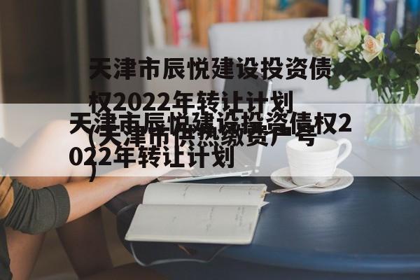 天津市辰悦建设投资债权2022年转让计划(天津市供热缴费户号)