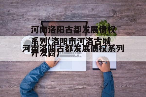 河南洛阳古都发展债权系列(洛阳市河洛古城开发商)