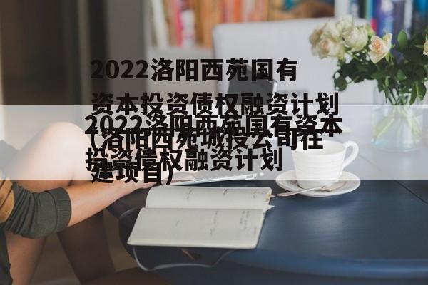 2022洛阳西苑国有资本投资债权融资计划(洛阳西苑城投公司在建项目)