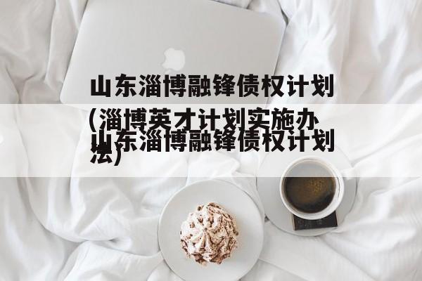 山东淄博融锋债权计划(淄博英才计划实施办法)