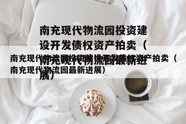 南充现代物流园投资建设开发债权资产拍卖（南充现代物流园最新进展）