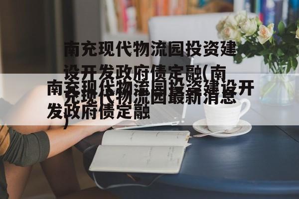 南充现代物流园投资建设开发政府债定融(南充现代物流园最新消息)