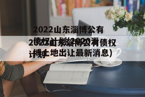 2022山东淄博公有债权计划(2020淄博土地出让最新消息)