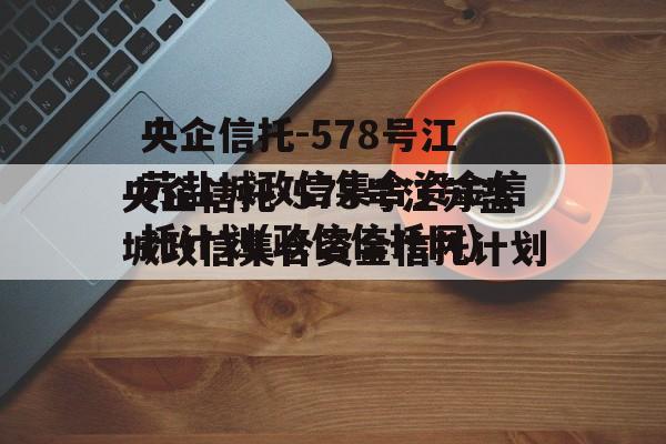 央企信托-578号江苏盐城政信集合资金信托计划(政信信托网)