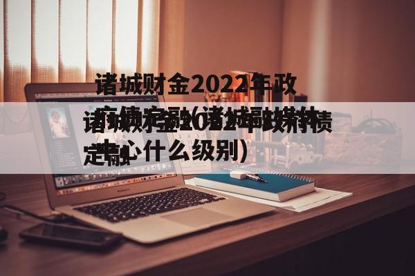 诸城财金2022年政府债定融(诸城融媒体中心什么级别)