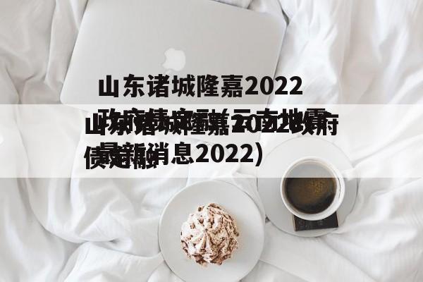 山东诸城隆嘉2022政府债定融(云南地震最新消息2022)