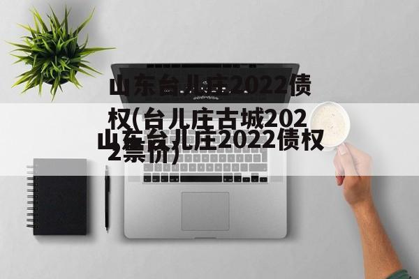 山东台儿庄2022债权(台儿庄古城2022票价)