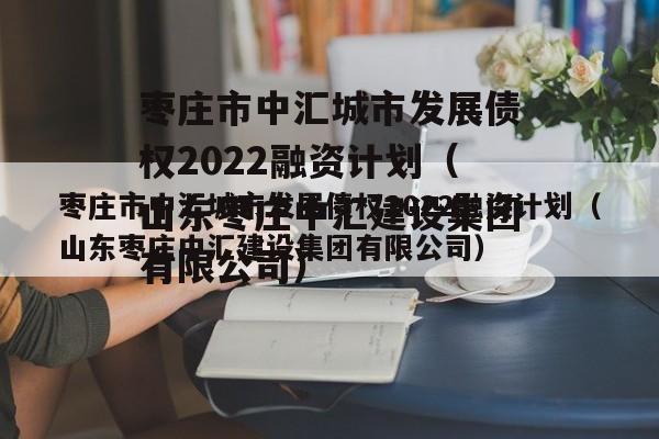 枣庄市中汇城市发展债权2022融资计划（山东枣庄中汇建设集团有限公司）