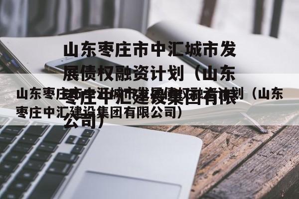 山东枣庄市中汇城市发展债权融资计划（山东枣庄中汇建设集团有限公司）