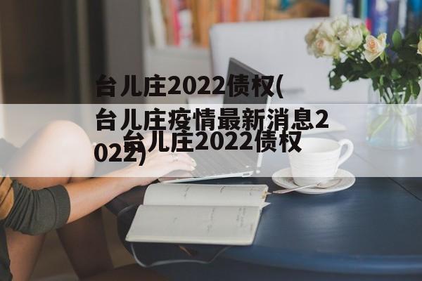 台儿庄2022债权(台儿庄疫情最新消息2022)