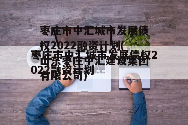 枣庄市中汇城市发展债权2022融资计划(山东枣庄中汇建设集团有限公司)