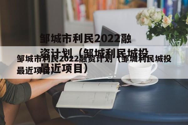 邹城市利民2022融资计划（邹城利民城投最近项目）