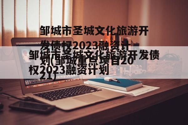 邹城市圣城文化旅游开发债权2023融资计划(邹城重点项目2021)