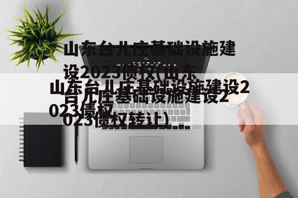 山东台儿庄基础设施建设2023债权(山东台儿庄基础设施建设2023债权转让)