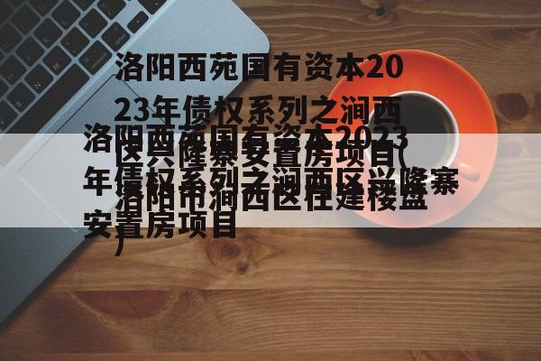 洛阳西苑国有资本2023年债权系列之涧西区兴隆寨安置房项目(洛阳市涧西区在建楼盘)