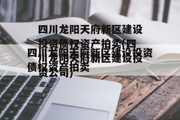 四川龙阳天府新区建设投资债权资产拍卖(四川龙阳天府新区建设投资公司)