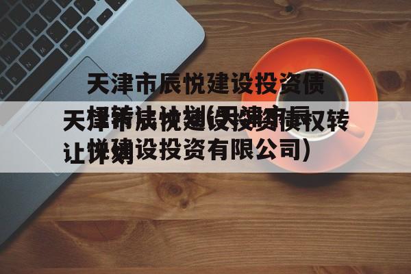 天津市辰悦建设投资债权转让计划(天津市辰悦建设投资有限公司)