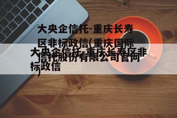 大央企信托-重庆长寿区非标政信(重庆国际信托股份有限公司官网)