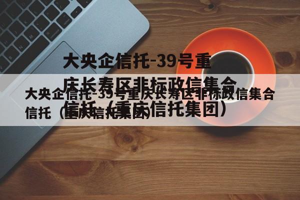 大央企信托-39号重庆长寿区非标政信集合信托（重庆信托集团）