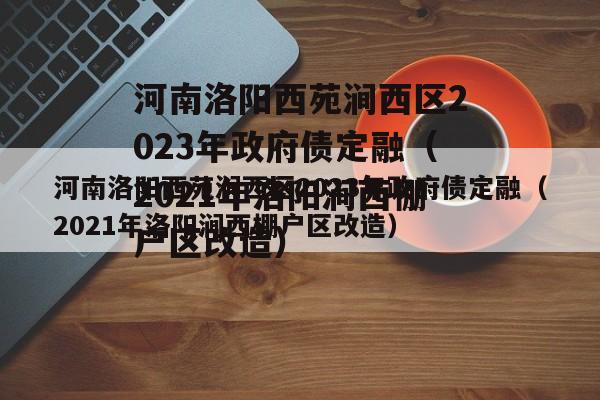 河南洛阳西苑涧西区2023年政府债定融（2021年洛阳涧西棚户区改造）