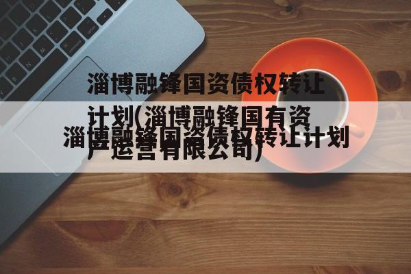 淄博融锋国资债权转让计划(淄博融锋国有资产运营有限公司)
