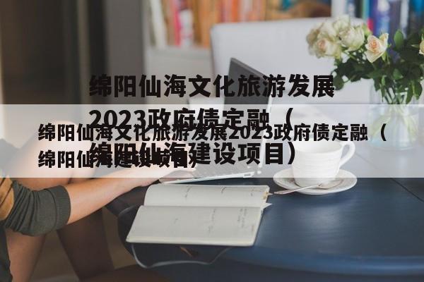 绵阳仙海文化旅游发展2023政府债定融（绵阳仙海建设项目）