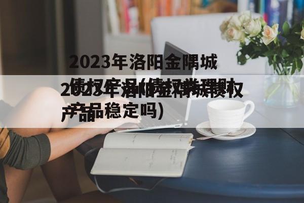 2023年洛阳金隅城债权产品(债权类理财产品稳定吗)